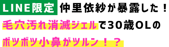 【LINE限定】仲里依紗が暴露した！ 毛穴汚れ消滅ジェルで30歳OLの ボツボツ小鼻がツルン！？